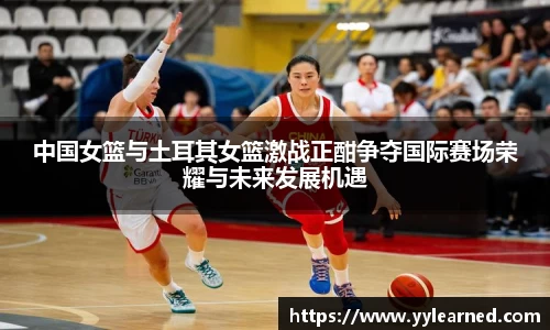 中国女篮与土耳其女篮激战正酣争夺国际赛场荣耀与未来发展机遇